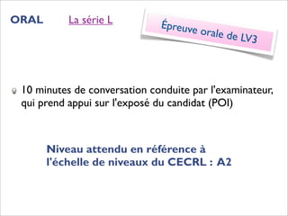 ORAL       La série L         Épreuve
                                        orale de
                                                 LV3



 10 minutes de conversation conduite par l'examinateur,
 qui prend appui sur l'exposé du candidat (POI)



       Niveau attendu en référence à
       l'échelle de niveaux du CECRL : A2
 