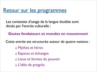 Retour sur les programmes
 Les contextes d'usage de la langue étudiée sont
 dictés par l'entrée culturelle :

  Gestes fondateurs et mondes en mouvement

 Cette entrée est structurée autour de quatre notions :
        Mythes et héros
        Espaces et échanges
        Lieux et formes du pouvoir
        L'idée de progrès
 