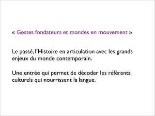 « Gestes fondateurs et mondes en mouvement »


Le passé, l’Histoire en articulation avec les grands
enjeux du monde contemporain.

Une entrée qui permet de décoder les référents
culturels qui nourrissent la langue.
 