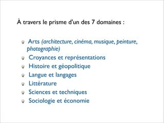 À travers le prisme d'un des 7 domaines :


   Arts (architecture, cinéma, musique, peinture,
   photographie)
    Croyances et représentations
    Histoire et géopolitique
    Langue et langages
    Littérature
    Sciences et techniques
    Sociologie et économie
 