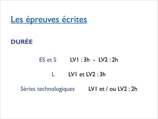 Les épreuves écrites

DURÉE

         ES et S     LV1 : 3h - LV2 : 2h

              L     LV1 et LV2 : 3h

  Séries technologiques     LV1 et / ou LV2 : 2h
 