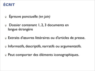 ÉCRIT


  Épreuve ponctuelle (en juin)

   Dossier contenant 1, 2, 3 documents en
  langue étrangère

  Extraits d'œuvres littéraires ou d'articles de presse.

  Informatifs, descriptifs, narratifs ou argumentatifs.

  Peut comporter des éléments iconographiques.
 