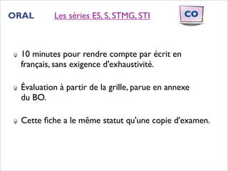 ORAL      Les séries ES, S, STMG, STI           CO



 10 minutes pour rendre compte par écrit en
 français, sans exigence d'exhaustivité.

 Évaluation à partir de la grille, parue en annexe
 du BO.

 Cette ﬁche a le même statut qu'une copie d'examen.
 