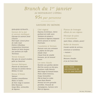QUELQUES EXTRAITS…
Saveurs de la mer
et saveurs nordiques
Découpe de saumon fumé
d’Ecosse
Œuf toqué, avocat pince
de crabe royal
Huîtres Gillardeau
Langoustines bretonnes
Tartare de Saint-Jacques
aux parfums de truffe
Tourteaux
Terroir français
Foie gras de canard vendéen,
gelée au Sauternes
Saveurs ibériques
Planche de charcuterie
Découpe de jambon Iberico
Bellota 16 mois
Retour d’Orient
Yakitori
Gambas croustillantes
Makis et Sushis
de thon rouge et saumon
Kebe Houmous
Soupe Miso, vermicelles
de légumes
Côté végétal
Espuma d’artichaut, chèvre
parfumé de truffe noire
Variation de tomates à
l’ancienne et légumes croquants
Jeunes pousses et racines
hivernales
Cassolettes & Verrines
Haricots verts aux aromates
et pépites de foie gras
Salade César
Chaud froid de volaille
bressane, pic de homard
breton
Les mets chauds
Ravioles aux gambas épicées
Œuf bio cocotte au foie gras,
émulsion truffe blanche
Mini burger de homard breton
Pêche côtière bretonne,
bisque homardine
Filet de bœuf en croûte,
sauce façon Rossini
Pommes de terre grenaille
persillées, fricassée de
champignons, haricots verts
Wok de légumes
Plateau de fromages
affinés de nos régions
Découpe de pains
et viennoiseries
(pain blanc, céréales, pavot)
Buffet de desserts
Grande variété de verrines,
entremets et tartelettes
« maison »
Boissons
Boissons chaudes
et jus de fruits frais
SAVEURS DU MONDE
Brunch du 1er
janvier
AU RESTAURANT L’OPÉRA
95€ par personne
-50% POUR
LES ENFANTS DE
6 À 12 ANS INCLUS
Prix nets, TVA incluse
 