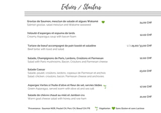 Gravlax de Saumon, mesclun de salade et algues Wakamé
Salmon gravlax, salad mesclun and Wakame seaweed
Salade Caesar
Salade, poulet, croûtons, lardons, copeaux de Parmesan et anchois
Salad, chicken, croutons, bacon, Parmesan cheese and anchovies
Salade, Champignons de Paris, Lardons, Croûtons et Parmesan
Salad with Paris mushrooms, Bacon, Croutons and Parmesan cheese
Velouté d'asperges et espuma de lards 
Creamy Asparagus soup with bacon foam
Tartare de bœuf accompagné de pain toasté et saladine
Beef tartar with toast and salad
Asperges Vertes à l'huile d'olive et fleur de sel, servies tièdes
Green Asparagus, served warm with olive oil and sea salt
Salade de chèvre chaud au miel et Jambon cru
Warm goat cheese salad with honey and raw ham
Entrées / Starters
*Provenance : Saumon NOR, Poulet CH, Porc CH, Boeuf CH/FR
24.00 CHF
12.00 CHF
1/2 25.00/33.00 CHF
12.00 CHF
23.00 CHF
21.00 CHF
17.00 CHF
Sans Gluten et sans LactoseVégétarien
 
