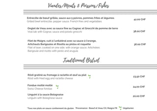 Onglet de Veau avec sa sauce fine au Cognac et Gnocchi de pomme de terre
Veal tab with Cognac sauce and potato gnocchi
Entrecôte de bœuf grillée, sauce aux 5 poivres, pommes frites et légumes
Grilled beef entrecôte, pepper sauce, French fries and vegetables 
Filet de Maigre, cuit à l'unilatéral avec sa sauce à l'orange,
Artichauts Barigoules et Risotto au pistou et roquette
Filet of lean, cooked on one side, with orange sauce, Artichokes
Barigoule and risotto with pesto and arugula
Viandes/Meats & Poissons/Fishes
Traditionnel Bistrot
Fondue moitié moitié
Swiss Cheese fondue
Rösti gratiné au fromage à raclette et œuf au plat
Rösti with fried egg and raclette cheese 
23.50 CHF
42.00 CHF
38.00 CHF
36.00 CHF
24.00 CHF
*Provenance : Boeuf et Veau CH, Maigre FR*Tous nos plats en sauce contiennent du gluten Végétarien
Linguini à la sauce Bolognaise
Linguini with Bolognese sauce
20.00 CHF
 