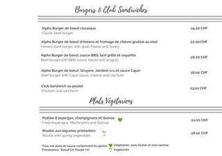 Alpha Burger de bœuf, sauce BBQ, lard grillé et roquette
Beef burger with BBQ sauce, bacon and arugula
Alpha Burger de bœuf d’Hérens et fromage de chèvre gratiné au miel
Hérens beef burger with goat cheese and honey
Alpha Burger de bœuf classique
Classic beef burger 
Club Sandwich au poulet
Chicken club sandwich
24.00 CHF
Burgers & Club Sandwiches
*Provenance : Boeuf CH, Poulet CH
*Tous nos plats en sauce contiennent du gluten
27.00 CHF
26.00 CHF
23.00 CHF
Plats Végétariens
Poêlée d'asperges, champignons et Quinoa
Fried Asparagus, Mushrooms and Quinoa
22.00 CHF 
Végétarien, sans Gluten et sans lactose
Alpha Burger de bœuf, Gruyère, Jambon cru et sauce Cajun
Beef burger with Cajun sauce, cheese and raw ham
26.00 CHF
Risotto aux légumes printaniers
Risotto with spring vegetables 
28.00 CHF 
Végétarien
 