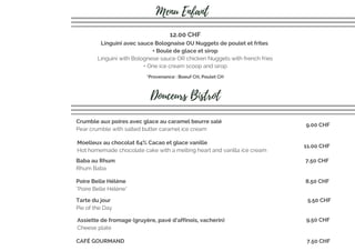 Linguini avec sauce Bolognaise OU Nuggets de poulet et frites 
+ Boule de glace et sirop
Linguini with Bolognese sauce OR chicken Nuggets with french fries
+ One ice cream scoop and sirop
12.00 CHF
Menu Enfant
Douceurs Bistrot
Crumble aux poires avec glace au caramel beurre salé
Pear crumble with salted butter caramel ice cream
9.00 CHF
Moelleux au chocolat 64% Cacao et glace vanille
Hot homemade chocolate cake with a melting heart and vanilla ice cream
11.00 CHF
Baba au Rhum
Rhum Baba
7.50 CHF
Tarte du jour
Pie of the Day
5.50 CHF
Assiette de fromage (gruyère, pavé d’affinois, vacherin)
Cheese plate
9.50 CHF
CAFÉ GOURMAND 7.50 CHF
Poire Belle Hélène
"Poire Belle Hélène"
8.50 CHF
*Provenance : Boeuf CH, Poulet CH
 