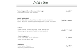 Glaces (artisanales) 
Vanille, chocolat, noisette, café, caramel beurre salé, straciatella.
Vanilla, chocolate, hazelnut, coffee, salted butter caramel, straciatella
Sorbets 
Fraise, mangue, passion, citron vert, melon, noix de coco
Strawberry, mango, passion fruit, lime, melon, coconut
Coupes de glaces :
Coupe Iced coffee, Coupe Danemark,
Coupe caramel beurre salé
Milkshakes
Fraise, vanille, chocolat
Strawberry, vanilla, chocolate
3.80 CHF /BOULE
11.50 CHF
8.50 CHF
Vacherin glacé à la vanille et aux fruits rouge
Iced vanilla "Vacherin" with red fruits
10.00 CHF
Sorbets & Glaces
3.80 CHF /BOULE
 