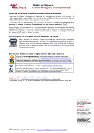 Facebook devient une plateforme commerciale incontournable
1 personne sur 12 dans le monde est sur Facebook et s' y connecte en moyenne 6h30 par mois : de
réelles opportunités commerciales pour l’entreprise. Les modifications énumérées ci-haut, changent
fondamentalement les méthodes et les opérations commerciales.
Le véritable défi du Webmarketing est aujourd'hui, de réussir à recruter des prospects (fans)
qualifiés, les fidéliser, les toucher directement sur leur mur, générer du trafic et vendre.
Venez actualiser vos connaissances lors d’un atelier au sujet des usages professionnels et des méthodes
marketing de Facebook. Posez-vous les bonnes questions pour élaborer le cahier des charges de
création d’une page fan sur Facebook et choisir la ou les méthodes adaptées à la stratégie commerciale
de l’entreprise pour éviter les erreurs courantes.

Inscrivez-vous à la prochaine session de l’atelier Facebook
                Venez découvrir le potentiel commercial des Pages Facebook pour entreprise.
                Apprenez à vous servir des 5 méthodes de prospection commerciale gratuite de
                Facebook pour recruter des Fans, booster le trafic ciblé de votre site ou générer
                du trafic vers un point de vente : http://www.axiz-ebusiness.com/ateliers/atelier-
                facebook-marketing.php



Servez-vous des Ressources en ligne fournies par AXIZ eBusiness
            Accédez aux fiches pratiques gratuites du Web commercial pour rentabiliser et accroître la
            performance de vos actions commerciales : http://www.axiz.fr/referencement-positionnement.xml
            Télécharger gratuitement la dernière version du Guide des 20 techniques et bonnes pratiques
            d’optimisation de référencement de site : http://www.facebook.com/exemple.cahier.charges.internet


            Echangez avec AXIZ eBusiness sur Twitter : http://www.twitter.com/axizebusiness

            Découvrez chaque semaine des conseils pratiques utiles à votre stratégie WebMarketing. Soyez le
            premier à être informé(e) des ateliers et formations à venir. Bénéficiez des tarifs préférentiels
            réservés aux ami(e)s. http://www.facebook.com/exemple.cahier.charges.internet



**********************************************
 L’URL de la fiche : http://axiz.fr/formations/nouvelle-interface-facebook-en-10-points.pdf
Fiche éditée le 15 mars 2011 par Rouhina RAHBARIAN consultante en positionnement stratégique de site Web.




                                                                                                                Autorisation de diffusion
                                                                                                                Vous pouvez diffuser
                                                                                                                librement ce document sur un
                                                                                                                support numérique : site web,
                                                                                                                blog, news letter…

                                                                                                                ATTENTION
                                                                                                                Vous devez cependant diffuser
                                                                                                                la totalité de ce document
                                                                                                                sans l’altérer ou modifier.

                                                                                                                Si vous êtes amené à publier
                                                                                                                juste l’introduction de l’article
                                                                                                                sur un support numérique :
                                                                                                                site web, blog, news letter…,
                                                                                                                vous devez en mentionner
                                                                                                                l’auteur et la source avec un
                                                                                                                lien obligatoire vers la
                                                                                                                version complète de
                                                                                                                l’article en utilisant l’URL
                                                                                                                fourni dans la signature de
                                                                                                                ce même document.




   Accéder à d’autres guide et fiches pratiques: http://www.axiz.fr/referencement-positionnement.xml
 