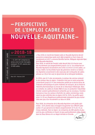 –PERSPECTIVES
DE L’EMPLOI CADRE 2018
NOUVELLE-AQUITAINE–
« Pour 2018, le marché de l’emploi cadre en Nouvelle-Aquitaine devrait
poursuivre sa dynamique après avoir déjà enregistré un haut niveau de
recrutements en 2017 » annonce Danielle Sancier, Déléguée régionale Apec
de la Nouvelle-Aquitaine.
Pour 2018, le marché de l’emploi cadre devrait être à la hausse avec
des recrutements qui progresseraient jusqu’à +14 %. Les entreprises en
Nouvelle-Aquitaine recruteraient ainsi entre 12 270 et 13 510 cadres, un
niveau inédit si la fourchette haute des prévisions venait à se réaliser.
L’ex Aquitaine concentrerait à elle seule plus de 6 embauches de cadres
prévues sur 10 en lien avec le dynamisme de la métropole bordelaise.
En 2018, avec 61 % des recrutements, le secteur des services resterait
le plus porteur dans la région. L’industrie n’est pas en reste puisqu’elle
concernerait jusqu’à 21 % des embauches portée par la bonne tenue de
l’industrie aéronautique et autres matériels de transport, de la chimie et
industrie pharmaceutique ou encore de la mécanique-métallurgie. Dans
ce contexte, les cadres en études-R&D et ceux en production industrielle-
chantier seraient particulièrement recherchés par les recruteurs. Fonction
transverse à tous les secteurs d’activité, les cadres commerciaux reste-
raient les plus sollicités dans la région (18 %). Enfin, les profils ayant
entre 1 à 10 ans d’expérience professionnelle resteraient les plus recher-
chés avec plus d’un recrutement sur deux en 2018.
Pour 2018, les entreprises de la Nouvelle-Aquitaine sont plutôt opti-
mistes : 10 % d’entre elles envisagent d’augmenter leur effectif cadre
contre 4 % qui pensent à le réduire (respectivement 12 % et 4 % au
niveau national). Dans la région, les entreprises de 200 salariés et plus
sont les plus confiantes en l’avenir et plus particulièrement celles situées
dans les Deux-Sèvres et à un degré moindre en Gironde.
LESÉTUDESDEL’EMPLOICADRE
— En 2017, 941 entreprises du
secteur privé ont été interrogées,
employant 79 291 salariés dont
10 600 cadres.
Bilan 2017 - Prévisions 2018
N°2018-18
MAI 2018
 