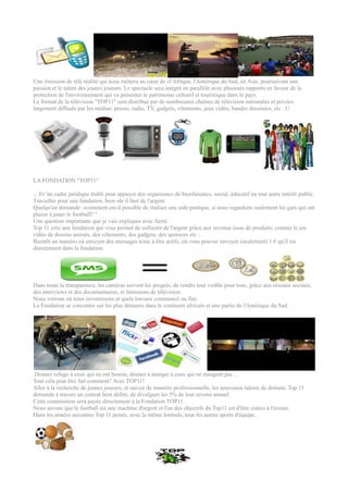 Une émission de télé réalité qui nous mènera au cœur de «l'Afrique, l'Amérique du Sud, en Asie, poursuivant une
passion et le talent des jeunes joueurs. Le spectacle sera intégré en parallèle avec plusieurs rapports en faveur de la
protection de l'environnement qui va présenter le patrimoine culturel et touristique dans le pays.
Le format de la télévision "TOP11" sera distribué par de nombreuses chaînes de télévision nationales et privées
largement diffusés par les médias: presse, radio, TV, gadgets, vêtements, jeux vidéo, bandes dessinées, etc ..U




LA FONDATION "TOP11"

... Et 'un cadre juridique établi pour appuyer des organismes de bienfaisance, social, éducatif ou tout autre intérêt public.
Travailler pour une fondation, bien sûr il faut de l'argent.
Quelqu'un demande: «comment est-il possible de réaliser une aide pratique, si nous regardons seulement les gars qui ont
plaisir à jouer le football? "
Une question importante que je vais expliquer avec fierté.
Top 11 crée une fondation qui vous permet de collecter de l'argent grâce aux revenus issus de produits: comme le jeu
vidéo de dessins animés, des vêtements, des gadgets, des sponsors etc ..
Bientôt un numéro où envoyer des messages texte à être actifs, où vous pouvez envoyer (seulement) 1 € qu'il ira
directement dans la fondation.




Dans toute la transparence, les caméras suivent les progrès, de rendre tout visible pour tous, grâce aux réseaux sociaux,
des interviews et des documentaires, et émissions de télévision.
Nous verrons où nous investissons et quels travaux commencé ou fini.
La Fondation se concentre sur les plus démunis dans le continent africain et une partie de l'Amérique du Sud.




.Donner refuge à ceux qui en ont besoin, donner à manger à ceux qui ne mangent pas ...
Tout cela peut être fait comment? Avec TOP11!
Aller à la recherche de jeunes joueurs, et suivez de manière professionnelle, les nouveaux talents de demain. Top 11
demande à travers un contrat bien défini, de divulguer les 5% de leur revenu annuel.
Cette commission sera payée directement à la Fondation TOP11.
Nous savons que le football est une machine d'argent et l'un des objectifs du Top11 est d'être cotées à l'avenir.
Dans les années suivantes Top 11 points, avec la même formule, tous les autres sports d'équipe..
 