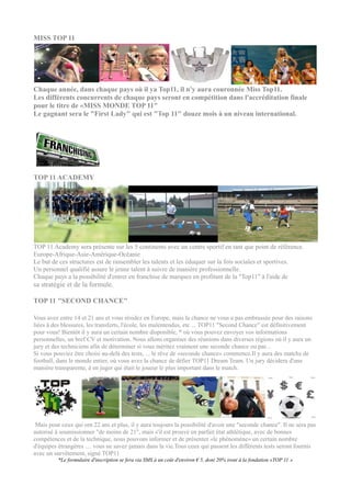 MISS TOP 11




Chaque année, dans chaque pays où il ya Top11, il n'y aura couronnée Miss Top11.
Les différents concurrents de chaque pays seront en compétition dans l'accréditation finale
pour le titre de «MISS MONDE TOP 11"
Le gagnant sera le "First Lady" qui est "Top 11" douze mois à un niveau international.




TOP 11 ACADEMY




TOP 11 Academy sera présente sur les 5 continents avec un centre sportif en tant que point de référence.
Europe-Afrique-Asie-Amérique-Océanie
Le but de ces structures est de rassembler les talents et les éduquer sur la fois sociales et sportives.
Un personnel qualifié assure le jeune talent à suivre de manière professionnelle.
Chaque pays a la possibilité d'entrer en franchise de marques en profitant de la "Top11" à l'aide de
sa stratégie et de la formule.

TOP 11 "SECOND CHANCE"

Vous avez entre 14 et 21 ans et vous résidez en Europe, mais la chance ne vous a pas embrassée pour des raisons
liées à des blessures, les transferts, l'école, les malentendus, etc ... TOP11 "Second Chance" est définitivement
pour vous! Bientôt il y aura un certain nombre disponible, * où vous pouvez envoyer vos informations
personnelles, un bref CV et motivation. Nous allons organiser des réunions dans diverses régions où il y aura un
jury et des techniciens afin de déterminer si vous méritez vraiment une seconde chance ou pas ..
Si vous pouviez être choisi au-delà des tests, ... le rêve de «seconde chance» commence.Il y aura des matchs de
football, dans le monde entier, où vous avez la chance de défier TOP11 Dream Team. Un jury décidera d'une
manière transparente, à en juger qui était le joueur le plus important dans le match.




 Mais pour ceux qui ont 22 ans et plus, il y aura toujours la possibilité d'avoir une "seconde chance". Il ne sera pas
autorisé à soumissionner "de moins de 21", mais s'il est prouvé en parfait état athlétique, avec de bonnes
compétences et de la technique, nous pouvons informer et de présenter «le phénomène» un certain nombre
d'équipes étrangères .... vous ne savez jamais dans la vie.Tous ceux qui passent les différents tests seront fournis
avec un survêtement, signé TOP11
          *Le formulaire d'inscription se fera via SMS à un coût d'environ € 5, dont 20% iront à la fondation «TOP 11 »
 
