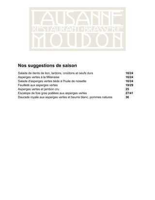 Nos suggestions de saison
Salade de dents de lion, lardons, croûtons et oeufs durs             16/24
Asperges vertes à la Milanaise                                       16/24
Salade d'asperges vertes tiède à l'huile de noisette                 16/24
Feuilleté aux asperges vertes                                        19/29
Asperges vertes et jambon cru                                        25
Escalope de foie gras poêlées aux asperges vertes                    27/41
Daurade royale aux asperges vertes et beurre blanc, pommes natures   36
 