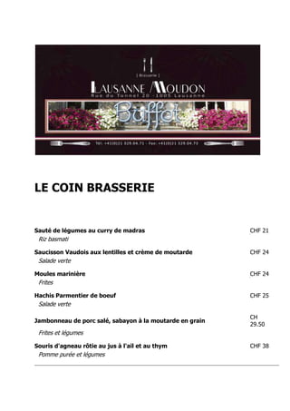 LE COIN BRASSERIE


Sauté de légumes au curry de madras                       CHF 21
 Riz basmati

Saucisson Vaudois aux lentilles et crème de moutarde      CHF 24
 Salade verte

Moules marinière                                          CHF 24
 Frites

Hachis Parmentier de boeuf                                CHF 25
 Salade verte

                                                          CH
Jambonneau de porc salé, sabayon à la moutarde en grain
                                                          29.50
 Frites et légumes

Souris d'agneau rôtie au jus à l'ail et au thym           CHF 38
 Pomme purée et légumes
 