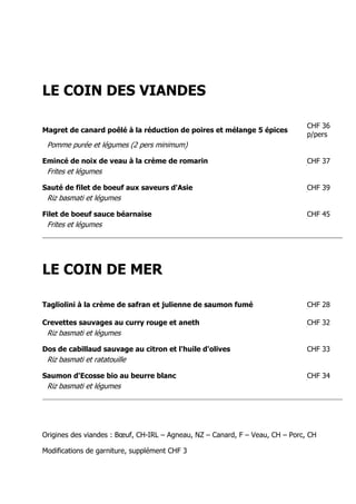 LE COIN DES VIANDES

                                                                               CHF 36
Magret de canard poêlé à la réduction de poires et mélange 5 épices
                                                                               p/pers
 Pomme purée et légumes (2 pers minimum)

Emincé de noix de veau à la crème de romarin                                   CHF 37
 Frites et légumes

Sauté de filet de boeuf aux saveurs d'Asie                                     CHF 39
 Riz basmati et légumes

Filet de boeuf sauce béarnaise                                                 CHF 45
 Frites et légumes




LE COIN DE MER

Tagliolini à la crème de safran et julienne de saumon fumé                     CHF 28

Crevettes sauvages au curry rouge et aneth                                     CHF 32
 Riz basmati et légumes

Dos de cabillaud sauvage au citron et l'huile d'olives                         CHF 33
 Riz basmati et ratatouille

Saumon d'Ecosse bio au beurre blanc                                            CHF 34
 Riz basmati et légumes




Origines des viandes : Bœuf, CH-IRL – Agneau, NZ – Canard, F – Veau, CH – Porc, CH

Modifications de garniture, supplément CHF 3
 