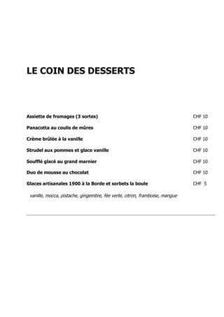 LE COIN DES DESSERTS



Assiette de fromages (3 sortes)                                              CHF 10

Panacotta au coulis de mûres                                                 CHF 10

Crème brûlée à la vanille                                                    CHF 10

Strudel aux pommes et glace vanille                                          CHF 10

Soufflé glacé au grand marnier                                               CHF 10

Duo de mousse au chocolat                                                    CHF 10

Glaces artisanales 1900 à la Borde et sorbets la boule                       CHF 5

 vanille, mocca, pistache, gingembre, fée verte, citron, framboise, mangue
 