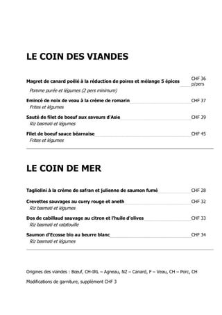 LE COIN DES VIANDES

                                                                               CHF 36
Magret de canard poêlé à la réduction de poires et mélange 5 épices
                                                                               p/pers
 Pomme purée et légumes (2 pers minimum)

Emincé de noix de veau à la crème de romarin                                   CHF 37
 Frites et légumes

Sauté de filet de boeuf aux saveurs d'Asie                                     CHF 39
 Riz basmati et légumes

Filet de boeuf sauce béarnaise                                                 CHF 45
 Frites et légumes




LE COIN DE MER

Tagliolini à la crème de safran et julienne de saumon fumé                     CHF 28

Crevettes sauvages au curry rouge et aneth                                     CHF 32
 Riz basmati et légumes

Dos de cabillaud sauvage au citron et l'huile d'olives                         CHF 33
 Riz basmati et ratatouille

Saumon d'Ecosse bio au beurre blanc                                            CHF 34
 Riz basmati et légumes




Origines des viandes : Bœuf, CH-IRL – Agneau, NZ – Canard, F – Veau, CH – Porc, CH

Modifications de garniture, supplément CHF 3
 