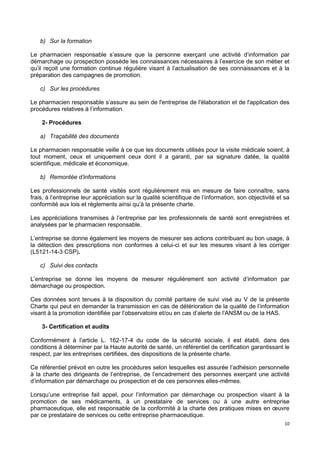 10
b) Sur la formation
Le pharmacien responsable s’assure que la personne exerçant une activité d’information par
démarchage ou prospection possède les connaissances nécessaires à l’exercice de son métier et
qu’il reçoit une formation continue régulière visant à l’actualisation de ses connaissances et à la
préparation des campagnes de promotion.
c) Sur les procédures
Le pharmacien responsable s’assure au sein de l'entreprise de l'élaboration et de l'application des
procédures relatives à l’information.
2- Procédures
a) Traçabilité des documents
Le pharmacien responsable veille à ce que les documents utilisés pour la visite médicale soient, à
tout moment, ceux et uniquement ceux dont il a garanti, par sa signature datée, la qualité
scientifique, médicale et économique.
b) Remontée d’informations
Les professionnels de santé visités sont régulièrement mis en mesure de faire connaître, sans
frais, à l’entreprise leur appréciation sur la qualité scientifique de l’information, son objectivité et sa
conformité aux lois et règlements ainsi qu’à la présente charte.
Les appréciations transmises à l’entreprise par les professionnels de santé sont enregistrées et
analysées par le pharmacien responsable.
L’entreprise se donne également les moyens de mesurer ses actions contribuant au bon usage, à
la détection des prescriptions non conformes à celui-ci et sur les mesures visant à les corriger
(L5121-14-3 CSP).
c) Suivi des contacts
L’entreprise se donne les moyens de mesurer régulièrement son activité d’information par
démarchage ou prospection.
Ces données sont tenues à la disposition du comité paritaire de suivi visé au V de la présente
Charte qui peut en demander la transmission en cas de détérioration de la qualité de l’information
visant à la promotion identifiée par l’observatoire et/ou en cas d’alerte de l’ANSM ou de la HAS.
3- Certification et audits
Conformément à l’article L. 162-17-4 du code de la sécurité sociale, il est établi, dans des
conditions à déterminer par la Haute autorité de santé, un référentiel de certification garantissant le
respect, par les entreprises certifiées, des dispositions de la présente charte.
Ce référentiel prévoit en outre les procédures selon lesquelles est assurée l’adhésion personnelle
à la charte des dirigeants de l’entreprise, de l’encadrement des personnes exerçant une activité
d’information par démarchage ou prospection et de ces personnes elles-mêmes.
Lorsqu’une entreprise fait appel, pour l’information par démarchage ou prospection visant à la
promotion de ses médicaments, à un prestataire de services ou à une autre entreprise
pharmaceutique, elle est responsable de la conformité à la charte des pratiques mises en œuvre
par ce prestataire de services ou cette entreprise pharmaceutique.
 