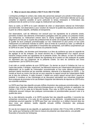 11
4- Mise en œuvre des articles L162-17-4 et L162-17-8 CSS
L’entreprise privilégie le contenu des visites des personnes exerçant une activité d’information par
démarchage ou prospection par rapport à leur fréquence afin que l’information délivrée soit la plus
complète et objective possible et qu’en particulier le temps nécessaire à l’information des
professionnels de santé sur le bon usage du médicament soit suffisant.
Dans ce cadre, le CEPS et le Leem décident de créer un observatoire national de l’information
promotionnelle. Cet observatoire a pour vocation de mesurer la qualité des pratiques de promotion
à partir de critères objectifs, vérifiables et transparents.
Cet observatoire, outil de référence non exclusif pour les signataires de la présente charte,
permettra d’obtenir des éléments d’informations partagées entre les parties à la présente Charte.
Les entreprises du médicament entrant dans le champ d’application de la présente charte,
diligentent une fois par an auprès des professionnels de santé une enquête permettant de mesurer
la qualité de leurs pratiques promotionnelles sur leur médicament le plus promu et tout autre
médicament à la demande motivée du CEPS, dans la limite de 3 produits au total. La méthode et
les critères d’interrogation applicables à l’ensemble des entreprises, sont définis conjointement par
le CEPS et le Leem. Ils figurent en annexe à la présente Charte.
Une fois recueillies, ces données sont transmises à un tiers de confiance qui sera en capacité de
les agréger et de les analyser. Ce travail donnera lieu à l’établissement d’un rapport annuel
transmis chaque année aux signataires de la présente charte. Par ailleurs, ce tiers de confiance
doit également être en capacité d’alerter les signataires de la charte sur des pratiques de qualité
ne répondant pas aux exigences de la présente Charte. Ce tiers de confiance est choisi
conjointement par le CEPS et le Leem.
Il est créé un comité paritaire de suivi CEPS/Leem. Ce dernier se réunit à l’initiative de l’une ou
l’autre des parties. Il analyse, notamment, les éléments transmis par l’observatoire démontrant une
détérioration de la qualité de l’information promotionnelle et tout autre élément d’information
pertinent (alerte transmise par les autorités sanitaires, éléments à la disposition du CEPS…). Ce
comité se réunit au moins une fois par an pour examiner le rapport annuel de l’observatoire établi
par le tiers de confiance. A cette occasion, il établit son propre rapport annuel dont il assure la
publicité. Il constitue un lieu d’échanges et de discussion permettant aux industriels d’expliciter
leurs pratiques de promotion et le cas échéant d’apporter des éléments de réponse au CEPS et/ou
aux autorités sanitaires.
Le CEPS peut fixer des objectifs annuels chiffrés d’évolution des pratiques promotionnelles, le cas
échéant pour certaines classes pharmaco-thérapeutiques ou certains produits en application de
l’article L.162-17-8 du code de la Sécurité Sociale. Pour cela, le CEPS se base sur un faisceau
d’éléments pouvant indiquer des pratiques commerciales et promotionnelles pouvant nuire à la
qualité des soins.
Au vu des éléments recueillis, si le CEPS souhaite fixer des objectifs quantifiés, il rencontre les
entreprises concernées. A la suite de cet échange et des éléments complémentaires que les
entreprises pourront apporter, le CEPS peut fixer, par convention ou à défaut d’accord dans les
deux mois, par décision, lesdits objectifs annuels chiffrés d’évolution des pratiques
promotionnelles.
En cas de non-respect de ces objectifs, en application de l’article L162-17-8 du CSS, le CEPS peut
fixer, après que l'entreprise a été mise en mesure de présenter ses observations, une pénalité
financière à l'encontre de l'entreprise.
 