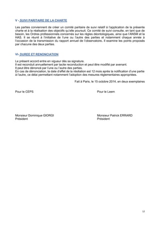 12
V - SUIVI PARITAIRE DE LA CHARTE
Les parties conviennent de créer un comité paritaire de suivi relatif à l’application de la présente
charte et à la réalisation des objectifs qu’elle poursuit. Ce comité de suivi consulte, en tant que de
besoin, les Ordres professionnels concernés sur les règles déontologiques, ainsi que l’ANSM et la
HAS. Il se réunit à l’initiative de l’une ou l’autre des parties et notamment chaque année à
l’occasion de la transmission du rapport annuel de l’observatoire. Il examine les points proposés
par chacune des deux parties.
VI- DUREE ET RENONCIATION
Le présent accord entre en vigueur dès sa signature.
Il est reconduit annuellement par tacite reconduction et peut être modifié par avenant.
Il peut être dénoncé par l’une ou l’autre des parties.
En cas de dénonciation, la date d’effet de la résiliation est 12 mois après la notification d’une partie
à l’autre, ce délai permettant notamment l’adoption des mesures réglementaires appropriées.
Fait à Paris, le 15 octobre 2014, en deux exemplaires
Pour le CEPS Pour le Leem
Monsieur Dominique GIORGI Monsieur Patrick ERRARD
Président Président
 