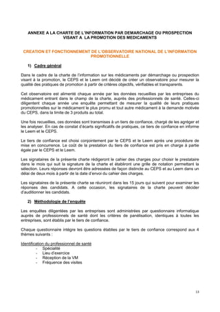13
ANNEXE A LA CHARTE DE L’INFORMATION PAR DEMARCHAGE OU PROSPECTION
VISANT A LA PROMOTION DES MEDICAMENTS
CREATION ET FONCTIONNEMENT DE L’OBSERVATOIRE NATIONAL DE L’INFORMATION
PROMOTIONNELLE
1) Cadre général
Dans le cadre de la charte de l’information sur les médicaments par démarchage ou prospection
visant à la promotion, le CEPS et le Leem ont décidé de créer un observatoire pour mesurer la
qualité des pratiques de promotion à partir de critères objectifs, vérifiables et transparents.
Cet observatoire est alimenté chaque année par les données recueillies par les entreprises du
médicament entrant dans le champ de la charte, auprès des professionnels de santé. Celles-ci
diligentent chaque année une enquête permettant de mesurer la qualité de leurs pratiques
promotionnelles sur le médicament le plus promu et tout autre médicament à la demande motivée
du CEPS, dans la limite de 3 produits au total.
Une fois recueillies, ces données sont transmises à un tiers de confiance, chargé de les agréger et
les analyser. En cas de constat d’écarts significatifs de pratiques, ce tiers de confiance en informe
le Leem et le CEPS.
Le tiers de confiance est choisi conjointement par le CEPS et le Leem après une procédure de
mise en concurrence. Le coût de la prestation du tiers de confiance est pris en charge à partie
égale par le CEPS et le Leem.
Les signataires de la présente charte rédigeront le cahier des charges pour choisir le prestataire
dans le mois qui suit la signature de la charte et établiront une grille de notation permettant la
sélection. Leurs réponses devront être adressées de façon distincte au CEPS et au Leem dans un
délai de deux mois à partir de la date d’envoi du cahier des charges.
Les signataires de la présente charte se réuniront dans les 15 jours qui suivent pour examiner les
réponses des candidats. A cette occasion, les signataires de la charte peuvent décider
d’auditionner les candidats.
2) Méthodologie de l’enquête
Les enquêtes diligentées par les entreprises sont administrées par questionnaire informatique
auprès de professionnels de santé dont les critères de panélisation, identiques à toutes les
entreprises, sont établis par le tiers de confiance.
Chaque questionnaire intègre les questions établies par le tiers de confiance correspond aux 4
thèmes suivants :
Identification du professionnel de santé
- Spécialité
- Lieu d’exercice
- Réception de la VM
- Fréquence des visites
 
