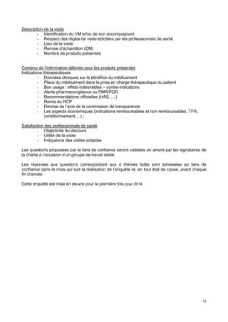 14
Description de la visite
- Identification du VM et/ou de son accompagnant
- Respect des règles de visite édictées par les professionnels de santé
- Lieu de la visite
- Remise d’échantillon (DM)
- Nombre de produits présentés
Contenu de l’information délivrée pour les produits présentés
Indications thérapeutiques
- Données cliniques sur le bénéfice du médicament
- Place du médicament dans la prise en charge thérapeutique du patient
- Bon usage : effets indésirables – contre-indications
- Alerte pharmacovigilance ou PMR/PGR
- Recommandations officielles (HAS, …)
- Remis du RCP
- Remise de l’avis de la commission de transparence
- Les aspects économiques (indications remboursables et non remboursables, TFR,
conditionnement….) ;
Satisfaction des professionnels de santé
- Objectivité du discours
- Utilité de la visite
- Fréquence des visites adaptée
Les questions proposées par le tiers de confiance seront validées en amont par les signataires de
la charte à l’occasion d’un groupe de travail dédié.
Les réponses aux questions correspondant aux 4 thèmes listés sont adressées au tiers de
confiance dans le mois qui suit la réalisation de l’enquête et, en tout état de cause, avant chaque
fin d’année.
Cette enquête est mise en œuvre pour la première fois pour 2014.
 