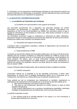 3
5- L'information sur les programmes d'apprentissage présentée par des personnes exerçant une
activité d’information par démarchage ou prospection doit être dissociée de toute communication
promotionnelle portant sur le médicament du programme.
II- LA QUALITE DE L’INFORMATION DELIVREE
1- La constitution de l’information par l’entreprise
a) Constitution de la documentation et des supports de formation.
Les documents promotionnels mis à disposition des personnes exerçant une activité
d’information par démarchage ou prospection doivent être élaborés conformément aux
dispositions du CSP et aux recommandations de l’ANSM. Ces documents portent la date à
laquelle les informations ont été produites ou mises à jour. Elles doivent comporter un visa de
l’ANSM en cours de validité.
Les informations concernant l’usage du médicament et notamment les effets indésirables,
précautions d’emploi et contre-indications sont mentionnées clairement de sorte que soit mise en
évidence leur relation avec l’indication et le bénéfice avancé.
b) Actualisation des supports de promotion.
L’entreprise veille à l’actualisation scientifique, médicale et réglementaire des documents de
l’information promotionnelle.
c) Etudes postérieures à l’AMM
Les études qui peuvent être utilisées sont les études publiées dans une revue à comité de lecture
réalisées dans les conditions d’utilisation du médicament définies par l’AMM du produit et les
autres référentiels existants (avis de la Commission de la transparence, recommandations de
bonne pratique). Par ailleurs, dans un souci d’information complète du destinataire et
conformément aux recommandations de l’ANSM relatives à la publicité des médicaments, la
publicité doit préciser si la publication concerne une étude retenue du dossier de transparence
et/ou du dossier d’AMM.
Lorsque l’entreprise utilise de telles études, elle les présente de façon complète et impartiale.
d) Publicité comparative.
L’information délivrée sur la spécialité et sur les spécialités concurrentes, à même visée
thérapeutique et rentrant dans la stratégie thérapeutique définie par la Commission de la
Transparence, doit répondre aux critères définis pour la publicité comparative ainsi :
Toute publicité qui met en comparaison des médicaments en identifiant, implicitement ou
explicitement, des médicaments commercialisés par un concurrent ne peut être utilisée que si :
1º Elle n'est pas trompeuse ou de nature à induire en erreur ;
2º Elle porte sur des médicaments répondant aux mêmes besoins ou ayant la même
indication thérapeutique ;
3º Elle compare objectivement une ou plusieurs caractéristiques essentielles, pertinentes,
vérifiables et représentatives de ces médicaments, dont le prix peut faire partie.
La publicité comparative ne peut :
1º Tirer indûment profit de la notoriété attachée à une marque, à un nom commercial, à
d'autres signes distinctifs d'un concurrent ;
 