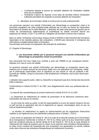 5
o L’entreprise apporte la preuve du caractère aléatoire de l’évaluation réalisée
ainsi que sa traçabilité ;
o l’entreprise s’assure de disposer d’une base de données d’items d’évaluation
suffisante permettant de respecter le principe aléatoire de l’évaluation.
c) Attestation de la formation initiale et continue par la carte professionnelle
Les personnes exerçant une activité d’information par démarchage ou prospection visant à la
promotion possèdent une carte professionnelle attribuée par le Leem au travers de l’association
Association de Gestion de la Visite Médicale. L’attribution de cette carte permet de garantir que le
niveau de connaissances réglementaires et scientifiques du salarié concerné répond aux
exigences de l’article L.5122-11 du CSP et à l’obligation de formation continue visé ci-dessus.
Dans ce cadre, l’entreprise communique chaque année à l’AGVM un état individuel des formations
dispensées et les résultats globaux des évaluations. L’AGVM peut demander à l’entreprise des
informations complémentaires liées à l’évaluation.
Ces données sont tenues à la disposition des autorités de certification.
Cf Chapitre III Déontologie
3 Les documents utilisés par la personne exerçant une activité d’information par
démarchage ou prospection visant à la promotion
Ces documents font tous l’objet d’un contrôle a priori par l’ANSM et par conséquent doivent
disposer d’un visa en cours de validité.
La personne exerçant une activité d’information par démarchage ou prospection assure ses
missions par le moyen exclusif de documents datés mis à sa disposition par l’entreprise, validé
par le pharmacien responsable (nom et signature) et pour lequel un visa de publicité a été
accordé par l’ANSM. Lorsqu’un document a été actualisé par l’entreprise, seul le plus récent peut
être utilisé.
L’utilisation des supports audio, vidéo ou interactifs ne dispensent pas de la remise des documents
listés ci-dessous.
Conformément à l’article R.5122-11 du CSP, sont obligatoirement remis aux professionnels de
santé :
- Le résumé des caractéristiques du produit mentionné à l’article R.5121-21 du CSP ;
- Le classement du médicament en matière de prescription et de délivrance mentionné dans
l'autorisation de mise sur le marché ;
- Le prix limite de vente au public, le tarif de responsabilité ou le prix de cession lorsqu'un tel prix
ou tarif est fixé en application des lois et règlements en vigueur, accompagné, dans ce cas, du
coût du traitement journalier ;
- La situation du médicament au regard du remboursement par les organismes d'assurance
maladie ou de l'agrément pour les collectivités publiques prévu à l'article L. 5123-2 ;
- L'avis rendu en application de l'article R. 163-4 du code de la sécurité sociale par la Commission
de la transparence mentionnée à l'article R. 163-15 du même code et le plus récemment publié
dans les conditions prévues au dernier alinéa du III de l'article R. 163-16 de ce code (lorsque le
médicament fait l’objet de plusieurs avis en raison d’une extension des indications thérapeutiques,
la notion d’avis s’entend de l’ensemble des avis comportant une appréciation du service médical
rendu dans chacune des indications thérapeutiques du médicament concerné) ;
 