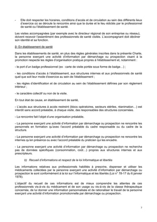7
- Elle doit respecter les horaires, conditions d’accès et de circulation au sein des différents lieux
d’exercice où se déroule la rencontre ainsi que la durée et le lieu édictés par le professionnel
de santé ou l’établissement de santé.
Les visites accompagnées (par exemple avec le directeur régional de son entreprise ou réseau),
doivent recevoir l’assentiment des professionnels de santé visités. L’accompagnant doit décliner
son identité et sa fonction.
β- En établissement de santé
Dans les établissements de santé, en plus des règles générales inscrites dans la présente Charte,
la personne exerçant une activité d’information par démarchage ou prospection visant à la
promotion respecte les règles d’organisation pratique propres à l’établissement et, notamment :
- le port d’un badge professionnel (ex : carte de visite portée sous forme de badge…) ;
- les conditions d’accès à l’établissement, aux structures internes et aux professionnels de santé
quel que soit leur mode d’exercice au sein de l’établissement ;
- les règles d’identification et de circulation au sein de l’établissement définies par son règlement
intérieur ;
- le caractère collectif ou non de la visite.
En tout état de cause, en établissement de santé,
- L'accès aux structures à accès restreint (blocs opératoires, secteurs stériles, réanimation…) est
interdit sans accord préalable, à chaque visite, des responsables des structures concernées.
- La rencontre fait l’objet d’une organisation préalable.
- La personne exerçant une activité d’information par démarchage ou prospection ne rencontre les
personnels en formation qu’avec l’accord préalable du cadre responsable ou du cadre de la
structure.
- La personne exerçant une activité d’information par démarchage ou prospection ne rencontre les
internes qu’en présence ou avec l’accord préalable du praticien qui les encadre.
- La personne exerçant une activité d’information par démarchage ou prospection ne recherche
pas de données spécifiques (consommation, coût…) propres aux structures internes et aux
prescripteurs.
b) Recueil d’informations et respect de la loi Informatique et libertés
Les informations relatives aux professionnels habilités à prescrire, dispenser et utiliser les
médicaments collectées par la personne exerçant une activité d’information par démarchage ou
prospection le sont conformément à la loi sur l’informatique et les libertés (Loi n° 78-17 du 6 janvier
1978).
L’objectif du recueil de ces informations est de mieux comprendre les attentes de ces
professionnels vis-à-vis du médicament et de son usage ou vis-à-vis de la classe thérapeutique
concernée, de lui donner une information personnalisée et de rationaliser le travail de la personne
exerçant une activité d’information promotionnelle par démarchage ou prospection.
 