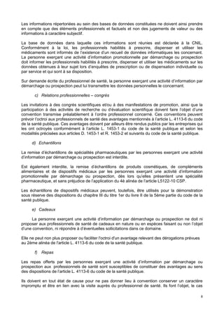 8
Les informations répertoriées au sein des bases de données constituées ne doivent ainsi prendre
en compte que des éléments professionnels et factuels et non des jugements de valeur ou des
informations à caractère subjectif.
La base de données dans laquelle ces informations sont réunies est déclarée à la CNIL.
Conformément à la loi, les professionnels habilités à prescrire, dispenser et utiliser les
médicaments sont informés de l’existence d’un recueil de données informatiques les concernant.
La personne exerçant une activité d’information promotionnelle par démarchage ou prospection
doit informer les professionnels habilités à prescrire, dispenser et utiliser les médicaments sur les
données obtenues à leur sujet lors d’enquêtes de prescription ou de dispensation individuelle ou
par service et qui sont à sa disposition.
Sur demande écrite du professionnel de santé, la personne exerçant une activité d’information par
démarchage ou prospection peut lui transmettre les données personnelles le concernant.
c) Relations professionnelles – congrès
Les invitations à des congrès scientifiques et/ou à des manifestations de promotion, ainsi que la
participation à des activités de recherche ou d’évaluation scientifique doivent faire l’objet d’une
convention transmise préalablement à l’ordre professionnel concerné. Ces conventions peuvent
prévoir l’octroi aux professionnels de santé des avantages mentionnés à l’article L. 4113-6 du code
de la santé publique. Ces avantages doivent par ailleurs être rendus publics par les entreprises qui
les ont octroyés conformément à l’article L. 1453-1 du code de la santé publique et selon les
modalités précisées aux articles D. 1453-1 et R. 1453-2 et suivants du code de la santé publique.
d) Echantillons
La remise d’échantillons de spécialités pharmaceutiques par les personnes exerçant une activité
d’information par démarchage ou prospection est interdite.
Est également interdite, la remise d’échantillons de produits cosmétiques, de compléments
alimentaires et de dispositifs médicaux par les personnes exerçant une activité d’information
promotionnelle par démarchage ou prospection, dès lors qu’elles présentent une spécialité
pharmaceutique, et sans préjudice de l’application du 4è alinéa de l’article L5122-10 CSP.
Les échantillons de dispositifs médicaux peuvent, toutefois, être utilisés pour la démonstration
sous réserve des dispositions du chapitre III du titre 1er du livre II de la 5ème partie du code de la
santé publique.
e) Cadeaux
La personne exerçant une activité d’information par démarchage ou prospection ne doit ni
proposer aux professionnels de santé de cadeaux en nature ou en espèces faisant ou non l’objet
d’une convention, ni répondre à d’éventuelles sollicitations dans ce domaine.
Elle ne peut non plus proposer ou faciliter l'octroi d'un avantage relevant des dérogations prévues
au 2ème alinéa de l'article L. 4113-6 du code de la santé publique.
f) Repas
Les repas offerts par les personnes exerçant une activité d’information par démarchage ou
prospection aux professionnels de santé sont susceptibles de constituer des avantages au sens
des dispositions de l’article L. 4113-6 du code de la santé publique.
Ils doivent en tout état de cause pour ne pas donner lieu à convention conserver un caractère
impromptu et être en lien avec la visite auprès du professionnel de santé. Ils font l’objet, le cas
 