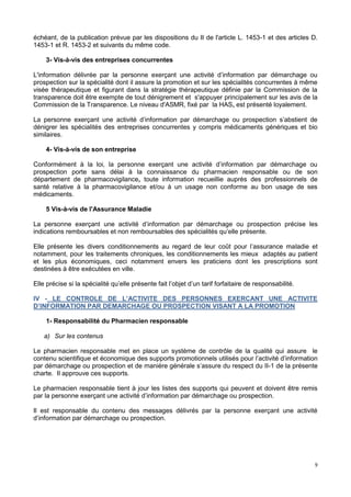 9
échéant, de la publication prévue par les dispositions du II de l'article L. 1453-1 et des articles D.
1453-1 et R. 1453-2 et suivants du même code.
3- Vis-à-vis des entreprises concurrentes
L'information délivrée par la personne exerçant une activité d’information par démarchage ou
prospection sur la spécialité dont il assure la promotion et sur les spécialités concurrentes à même
visée thérapeutique et figurant dans la stratégie thérapeutique définie par la Commission de la
transparence doit être exempte de tout dénigrement et s'appuyer principalement sur les avis de la
Commission de la Transparence. Le niveau d'ASMR, fixé par la HAS, est présenté loyalement.
La personne exerçant une activité d’information par démarchage ou prospection s’abstient de
dénigrer les spécialités des entreprises concurrentes y compris médicaments génériques et bio
similaires.
4- Vis-à-vis de son entreprise
Conformément à la loi, la personne exerçant une activité d’information par démarchage ou
prospection porte sans délai à la connaissance du pharmacien responsable ou de son
département de pharmacovigilance, toute information recueillie auprès des professionnels de
santé relative à la pharmacovigilance et/ou à un usage non conforme au bon usage de ses
médicaments.
5 Vis-à-vis de l'Assurance Maladie
La personne exerçant une activité d’information par démarchage ou prospection précise les
indications remboursables et non remboursables des spécialités qu’elle présente.
Elle présente les divers conditionnements au regard de leur coût pour l’assurance maladie et
notamment, pour les traitements chroniques, les conditionnements les mieux adaptés au patient
et les plus économiques, ceci notamment envers les praticiens dont les prescriptions sont
destinées à être exécutées en ville.
Elle précise si la spécialité qu’elle présente fait l’objet d’un tarif forfaitaire de responsabilité.
IV - LE CONTROLE DE L’ACTIVITE DES PERSONNES EXERCANT UNE ACTIVITE
D’INFORMATION PAR DEMARCHAGE OU PROSPECTION VISANT A LA PROMOTION
1- Responsabilité du Pharmacien responsable
a) Sur les contenus
Le pharmacien responsable met en place un système de contrôle de la qualité qui assure le
contenu scientifique et économique des supports promotionnels utilisés pour l’activité d’information
par démarchage ou prospection et de manière générale s’assure du respect du II-1 de la présente
charte. Il approuve ces supports.
Le pharmacien responsable tient à jour les listes des supports qui peuvent et doivent être remis
par la personne exerçant une activité d’information par démarchage ou prospection.
Il est responsable du contenu des messages délivrés par la personne exerçant une activité
d’information par démarchage ou prospection.
 