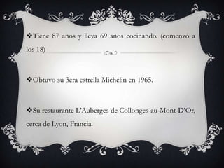 Tiene 87 años y lleva 69 años cocinando. (comenzó a
los 18)
Obtuvo su 3era estrella Michelin en 1965.
Su restaurante L’Auberges de Collonges-au-Mont-D’Or,
cerca de Lyon, Francia.
 