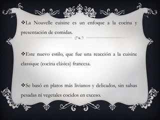 La Nouvelle cuisine es un enfoque a la cocina y
presentación de comidas.
Este nuevo estilo, que fue una reacción a la cuisine
classique (cocina clásica) francesa.
Se basó en platos más livianos y delicados, sin salsas
pesadas ni vegetales cocidos en exceso.
 