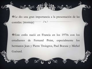 Le dio una gran importancia a la presentación de las
comidas. (montaje)
Este estilo nació en Francia en los 1970s con los
estudiantes de Fernand Point, especialmente los
hermanos Jean y Pierre Troisgros, Paul Bocuse y Michel
Guérard.
 