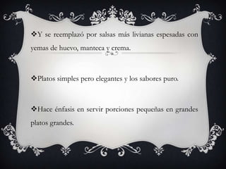 Y se reemplazó por salsas más livianas espesadas con
yemas de huevo, manteca y crema.
Platos simples pero elegantes y los sabores puro.
Hace énfasis en servir porciones pequeñas en grandes
platos grandes.
 