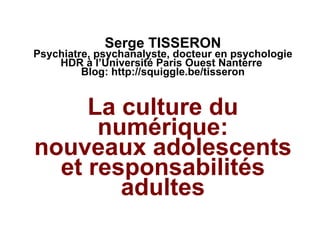 Serge TISSERON Psychiatre, psychanalyste, docteur en psychologie HDR à l’Université Paris Ouest Nanterre  Blog:  http://squiggle.be/tisseron La culture du numérique: nouveaux adolescents et responsabilités adultes 
