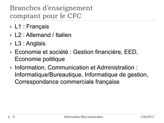 Branches d’enseignement comptant pour le CFC25/01/11Information files cantonales9L1 : FrançaisL2 : Allemand / ItalienL3 : AnglaisEconomie et société : Gestion financière, EED, Economie politiqueInformation, Communication et Administration : Informatique/Bureautique, Informatique de gestion,Correspondance commerciale française