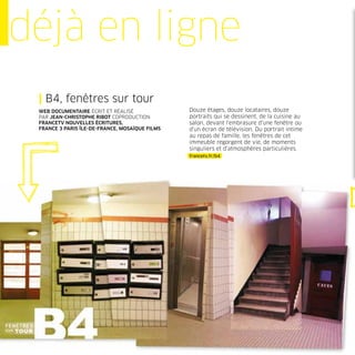 déjà en ligne
 | B4, fenêtres sur tour
 WEB DOCUMENTAIRE ÉCRIT ET RÉALISÉ              Douze étages, douze locataires, douze
 PAR JEAN-CHRISTOPHE RIBOT COPRODUCTION         portraits qui se dessinent, de la cuisine au
 FRANCETV NOUVELLES ÉCRITURES,                  salon, devant l’embrasure d’une fenêtre ou
 FRANCE 3 PARIS ÎLE-DE-FRANCE, MOSAÏQUE FILMS   d’un écran de télévision. Du portrait intime
                                                au repas de famille, les fenêtres de cet
                                                immeuble regorgent de vie, de moments
                                                singuliers et d’atmosphères particulières.
                                                francetv.fr/b4
 