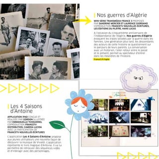 | Nos guerres d’Algérie
                                                   MINI-SÉRIE TRANSMÉDIA FRANCE 3 PROPOSÉE
                                                   PAR SANDRINE MERCIER ET LAURENCE GIORDANO
                                                   COPRODUCTION FRANCETV NOUVELLES ÉCRITURES,
                                                   LES ÉDITIONS DU PLÂTRE, HANS LUCAS

                                                   A l’occasion du cinquantième anniversaire de
                                                   l’indépendance de l’Algérie, Nos guerres d’Algérie
                                                   évoquent les traces laissées par la guerre dans les
                                                   familles. Une génération plus tard, les descendants
                                                   des acteurs de cette histoire se questionnent sur
                                                   le parcours de leurs parents. La conversation
                                                   avec un historien, l’aller-retour entre le passé
                                                   et le présent, permet au spectateur d’entrer
                                                   dans les méandres de l’histoire.
                                                   france3.fr/ngda




| Les 4 Saisons
  d’Antoine
APPLICATION iPAD CONÇUE ET
RÉALISÉE PAR GORDON ILLUSTRÉE
PAR EMMANUELLE TCHOUKRIEL
COPRODUCTION FRANCETV
DISTRIBUTION, CAMERA LUCIDA
AVEC LA PARTICIPATION DE
FRANCETV NOUVELLES ÉCRITURES

L’application Les 4 Saisons d’Antoine propose
aux jeunes utilisateurs une nouvelle façon de
découvrir la musique de Vivaldi. L’application
représente le livre magique d’Antoine. Il va lui
permettre de retrouver des séquences vidéo
et d’interagir avec des personnages.
 