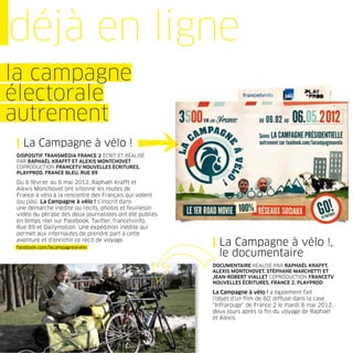 déjà en ligne
la campagne
électorale
autrement
| La Campagne à vélo !
DISPOSITIF TRANSMÉDIA FRANCE 2 ÉCRIT ET RÉALISÉ
PAR RAPHAËL KRAFFT ET ALEXIS MONTCHOVET
COPRODUCTION FRANCETV NOUVELLES ÉCRITURES,
PLAYPROD, FRANCE BLEU, RUE 89

Du 6 février au 6 mai 2012, Raphaël Krafft et
Alexis Monchovet ont sillonné les routes de
France à vélo à la rencontre des Français qui votent
(ou pas). La Campagne à vélo ! s’inscrit dans
une démarche inédite où récits, photos et feuilleton
vidéo du périple des deux journalistes ont été publiés
en temps réel sur Facebook, Twitter, francetvinfo,
Rue 89 et Dailymotion. Une expédition inédite qui
permet aux internautes de prendre part à cette
aventure et d’enrichir ce récit de voyage.
facebook.com/lacampagneavelo
                                                         | La Campagne à vélo !,
                                                           le documentaire
                                                         DOCUMENTAIRE RÉALISÉ PAR RAPHAËL KRAFFT,
                                                         ALEXIS MONTCHOVET, STÉPHANE MARCHETTI ET
                                                         JEAN-ROBERT VIALLET COPRODUCTION FRANCETV
                                                         NOUVELLES ÉCRITURES, FRANCE 2, PLAYPROD

                                                         La Campagne à vélo ! a également fait
                                                         l’objet d’un ﬁlm de 60’ diffusé dans la case
                                                         “Infrarouge” de France 2 le mardi 8 mai 2012,
                                                         deux jours après la ﬁn du voyage de Raphaël
                                                         et Alexis.
 