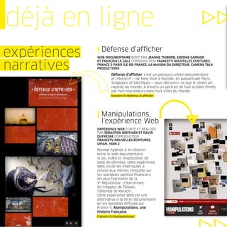 déjà en ligne
              | Défense d’afﬁcher
expériences   WEB-DOCUMENTAIRE ÉCRIT PAR JEANNE THIBORD, SIDONIE GARNIER


narratives
              ET FRANÇOIS LE GALL COPRODUCTION FRANCETV NOUVELLES ÉCRITURES,
              FRANCE 3 PARIS ÎLE-DE-FRANCE, LA MAISON DU DIRECTEUR, CAMERA TALK
              PRODUCTIONS

                       Défense d’afﬁcher, c’est un parcours urbain documentaire
                       et interactif — de New York à Nairobi, en passant par Paris,
                       Singapour et São Paulo — pour découvrir ce que le street art
                       raconte du monde, à travers un portrait de huit artistes ﬁlmés
                       par huit réalisateurs dans huit villes du monde.
                       francetv.fr/defense-d-afﬁcher




              | Manipulations,
                l’expérience Web
              EXPÉRIENCE WEB ÉCRITE ET RÉALISÉE
              PAR SÉBASTIEN BROTHIER ET DAVID
              DUFRESNE COPRODUCTION
              FRANCETV NOUVELLES ÉCRITURES,
              UPIAN, YAMI 2

              Format hybride à mi-chemin
              entre le web-documentaire,
              le jeu vidéo et l’exploration de
              base de données, cette expérience
              Web invite les internautes à
              refaire eux-mêmes l’enquête sur
              les scandales politico-ﬁnanciers
              les plus fascinants de la
              Ve République : Clearstream,
              les frégates de Taïwan,
              l’attentat de Karachi...
              Cette expérience Web est une
              alternative à la série documentaire
              en six épisodes diffusée sur
              France 5, Manipulations, une
              histoire française.
              francetv.fr/manipulations/
 