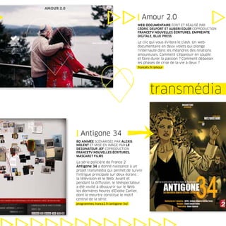 | Amour 2.0
                                     WEB-DOCUMENTAIRE ÉCRIT ET RÉALISÉ PAR
                                     CÉDRIC DELPORT ET AUBERI EDLER COPRODUCTION
                                     FRANCETV NOUVELLES ÉCRITURES, EMPREINTE
                                     DIGITALE, BLUE PRESS

                                     Le clic qui vous évitera le clash. Un web-
                                     documentaire en deux volets qui plonge
                                     l’internaute dans les méandres des relations
                                     amoureuses. Comment s’épanouir en couple
                                     et faire durer la passion ? Comment dépasser
                                     les phases de crise de la vie à deux ?
                                     francetv.fr/amour




                                             transmédia


| Antigone 34
BD ANIMÉE SCÉNARISÉE PAR ALEXIS
NOLENT ET MISE EN IMAGE PAR LE
DESSINATEUR JEF COPRODUCTION
FRANCETV NOUVELLES ÉCRITURES,
MASCARET FILMS

La série policière de France 2
Antigone 34 a donné naissance à un
projet transmédia qui permet de suivre
l’intrigue principale sur deux écrans :
la télévision et le Web. Avant et
pendant la diffusion, le téléspectateur
a été invité à découvrir sur le Web
les dernières heures d’Elodie Carlier,
dont le meurtre constitue le motif
central de la série.
programmes.france2.fr/antigone-34/
 