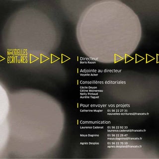 | Directeur
 Boris Razon


| Adjointe au directeur
 Voyelle Acker


| Conseillères éditoriales
 Cécile Deyon
 Céline Moinereau
 Nelly Pintaud
 Aurélie Taguet


| Pour envoyer vos projets
 Catherine Mugler   01 56 22 27 31
                    nouvelles-ecritures@francetv.fr


| Communication
 Laurence Cadenat   01 56 22 92 33
                    laurence.cadenat@francetv.fr
 Maya Dagnino       01 56 22 29 47
                    maya.dagnino@francetv.fr
 Agnès Desplas      01 56 22 70 10
                    agnes.desplas@francetv.fr
 