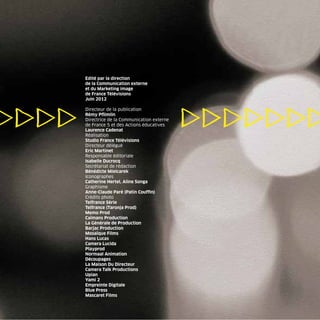 Edité par la direction
de la Communication externe
et du Marketing image
de France Télévisions
Juin 2012

Directeur de la publication
Rémy Pﬂimlin
Directrice de la Communication externe
de France 5 et des Actions éducatives
Laurence Cadenat
Réalisation
Studio France Télévisions
Directeur délégué
Eric Martinet
Responsable éditoriale
Isabelle Ducrocq
Secrétariat de rédaction
Bénédicte Mielcarek
Iconographes
Catherine Hertel, Aline Songa
Graphisme
Anne-Claude Paré (Patin Coufﬁn)
Crédits photo
Telfrance Série
Telfrance (Taronja Prod)
Memo Prod
Caïmans Production
La Générale de Production
Barjac Production
Mosaïque Films
Hans Lucas
Camera Lucida
Playprod
Normaal Animation
Découpages
La Maison Du Directeur
Camera Talk Productions
Upian
Yami 2
Empreinte Digitale
Blue Press
Mascaret Films
 
