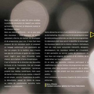 Nous avons placé au cœur de notre stratégie
la profonde révolution du rapport aux médias
qu’incarnent l’Internet, le téléphone mobile et
les réseaux sociaux.
Mais ces médias différents — on ne peut plus        Notre démarche est loin d’une volonté de communication
dire nouveaux — nous imposent de penser             ou de marketing. Elle vise à inscrire le numérique au cœur
autrement, d’écrire, de réaliser, de développer     de notre pratique éditoriale, au cœur de nos programmes.
et de programmer pour eux. Il nous faut nous        Ce laboratoire doit nous servir à identiﬁer et encourager
emparer de ces nouveaux outils et proposer          les nouveaux talents de la création. Auteurs, réalisateurs
un langage audiovisuel, une grammaire qui           bien sûr, mais aussi scénaristes interactifs, designers,
leur est propre. En la matière, nous n’avons        développeurs, ces nouveaux métiers qui s’inventent.
que peu de certitudes et guère de voie tracée.      Il doit permettre au service public de promouvoir en
Aussi s’agit-il pour nous d’inventer notre          tous lieux son exigence de qualité et de création, de la
chemin, de le baliser à force d’expériences.        matérialiser sur tous les supports.
C’est la fonction de la direction des Nouvelles     En ce sens, ces nouvelles créations participent à la
Ecritures et du Transmédia. Elle est chargée        redéﬁnition du rôle de l’éditeur de programmes que nous
de   proposer   des    expériences    narratives    sommes, elles nous poussent à concevoir dès le début
propres aux médias numériques, mais aussi           toutes les vies des projets que nous proposons à nos
de marier la télévision et ces médias. L’objectif   publics.
en est simple : enrichir l’expérience du public,    Ainsi commence un nouveau chapitre de notre aventure
la démultiplier, passer du média de masse           éditoriale.
au média de communauté, accroître notre
audience, la renouveler.                            | Rémy Pﬂimlin général de France Télévisions
                                                      Président-directeur
 