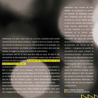 disposition pour essayer de nous
                                                                              adapter, de comprendre et, parfois,
                                                                              de devancer les nouveaux usages.
                                                                              Nous proposons ainsi des œuvres
                                                                              hybrides qui mixent médias, genres
                                                                              et récits pour raconter notre monde.
                                                                              Cette marche déterminée vers
                                                                              le futur constitue à la fois une
                                                                              nécessité   et   un   devoir   pour
                                                                              l’audiovisuel de service public.
téléphones à la main, yeux rivés sur un écran, écoutant d’une oreille         Nécessité car, dans cet univers
distraite les conversations alentour, voyant le bruit du monde, sa folie,     mouvant et instable, les habitudes
ses histoires se déverser sur eux en 140 caractères et se propager à la       se prennent vite. Devoir car nos
vitesse de la lumière. Les médias sont leurs amis, et leurs amis sont des     valeurs — l’exigence de qualité, la
médias. Ils nagent au milieu d’un océan de sollicitations.                    formation d’un esprit citoyen, la
Les barbares sont là, ils sont peut-être déjà en nous. Ils font ﬁ des         curiosité au monde — doivent être
conventions et des protocoles, ils inventent chaque jour de nouvelles         brandies avec détermination dans
manières de faire ou presque. Ils parlent une langue nouvelle. Et nous        un univers où la concurrence est
voulons dialoguer avec eux.                                                   toujours plus rude et plus directe.
La direction des Nouvelles Ecritures et du Transmédia a cette ambition :      Depuis la mi-2011, nous avons
être à l’avant-poste de ce dialogue  ; elle cherche à comprendre la           lancé de nombreux projets. Vous
grammaire et les usages de cette langue qui s’invente. C’est un laboratoire   pourrez découvrir dans les pages
où se créent des formes nouvelles de récit ou de partage qui touchent         qui suivent la diversité et l’étendue
tous les sujets. Peu importe le genre — ﬁction, documentaire, magazine,       de ces explorations éditoriales. Ce
divertissement, animation, information —, seule compte l’expérience.          ne sont, bien sûr, que nos premiers
Nous travaillons aux conﬁns des différents médias pour tenter de proposer     balbutiements.
des narrations originales, plus riches, touffues et complexes, mais aussi
plus engageantes pour l’audience. Nous utilisons tous les outils à notre      | Boris Razon, Directeur
                                                                                FranceTV Nouvelles Ecritures
 