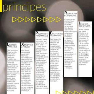 principes                                                                            RECHERCHER
                                                                                     L’EXPÉRIENCE

                                                                                     C’est penser en
                                                                                     premier lieu à
                                                                                     l’utilisateur.
                                                                                     Le mettre          IMAGINER
                                                                                     au centre de       DES UNIVERS
                                                                                     tout. Que ce
                                                                                     soit dans les      Avant, il fallait
                                                                                     expérimentations   une trame.
                                           PROSAÏSME ET ESSAYER DES
                                                        NARRATIONS
                                                                                     numériques
                                                                                     ou dans le
                                                                                                        Ensuite, on a
                                                                                                        capitalisé sur
                                           PRAGMATISME                               transmédia,        un personnage.
                                                                                     il convient        Désormais, il
                                           “Ce que d’autres      C’est le cœur de
                                                                                     de toujours        faut concevoir
                                           font mieux que        notre activité :
                                                                                     se demander        des univers.
                                           toi, ne tente pas     imaginer des
ENGAGER
L’AUDIENCE
                       XÉNOPHILE           de le faire.”
                                           Ce n’est pas un
                                                                 narrations
                                                                 innovantes et
                                                                                     quelle va être
                                                                                     l’expérience de
                                                                                                        Car les univers
                                                                                                        permettent à
                       ATTITUDE                                  expérimentales,
                                                                                     l’utilisateur.     plusieurs
                                           vieux dicton                              Va-t-elle être     histoires de se
                                           chinois, mais un      capables de
 C’est la rupture      Nos projets                                                   intuitive,         croiser, de nouer
                                           constat.              se déployer
 fondamentale          doivent être                                                  satisfaisante,     des liens, de
                                           Pour vos projets,     sur plusieurs
 de l’univers          ouverts et                                                    comment va-t-il    se développer
                                           il vaut mieux         supports, sur
 numérique :           tolérants.                                                    en sortir ?        sous différents
                                           utiliser des outils   différents médias
 l’audience,           Ce n’est pas ici                                              Dans cette         formats et de
                                           existants et          et de mettre
 le public, les        une profession                                                perspective,       proposer à
                                           disponibles en        l’audience en
 citoyens prennent     de foi politique,                                             toute narration    chaque support
                                           ligne plutôt que      tension et en
 une place             mais bien un                                                  devient un         une fonction
                                           de vouloir les        action. Les
 prépondérante.        état d’esprit                                                 parcours.          différente.
                                           réinventer.           mécanismes
 Du point de vue       éditorial. Les                                                Les étapes
                                           L’accès est           à l’œuvre
 de la création,       projets doivent                                               y font sens.
                                           devenu plus           empruntent
 cela signiﬁe          être ouverts à
                                           important que         souvent au jeu
 intégrer, bien sûr,   tout point de
                                           la propriété.         vidéo car ce
 les commentaires,     vue : ouverts
                                           Enﬁn, il est          sont ses codes
 mais, surtout,        à l’audience,
                                           primordial de         qui, peu à peu,
 impliquer le          exportables,
                                           s’adapter en          contaminent
 public dans           modiﬁables,
                                           cours de route,       les narrations
 les différents        en prise avec
                                           de modiﬁer            classiques.
 niveaux de            les réseaux.
 contenus jusqu’à                          son projet
                       La circulation
 lui proposer                              plutôt que de
                       de nos contenus
 de participer,                            s’accrocher à sa
                       est une exigence
 voire de créer                            première intuition.
                       dans l’univers
 à son tour.           numérique.
 