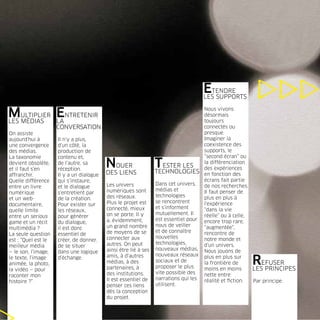 ETENDRE
                                                                                      LES SUPPORTS


MULTIPLIER ENTRETENIR
LES MÉDIAS LA
                                                                                      Nous vivons
                                                                                      désormais
                                                                                      toujours
                     CONVERSATION                                                     connectés ou
On assiste                                                                            presque.
aujourd’hui à        Il n’y a plus,                                                   Imaginer la
une convergence      d’un côté, la                                                    coexistence des
des médias.          production de                                                    supports, le
La taxonomie         contenu et,                                                      “second écran” ou
devient obsolète,
et il faut s’en
                     de l’autre, sa
                     réception.
                                          NOUER                  TESTER LES
                                                                 TECHNOLOGIES
                                                                                      la différenciation
                                                                                      des expériences
affranchir.          Il y a un dialogue   DES LIENS                                   en fonction des
Quelle différence    qui s’instaure,                                                  écrans fait partie
                                          Les univers            Dans cet univers,    de nos recherches.
entre un livre       et le dialogue
                                          numériques sont        médias et            Il faut penser de
numérique            s’entretient par
                                          des réseaux.           technologies         plus en plus à
et un web-           de la création.
                                          Plus le projet est     se rencontrent       l’expérience
documentaire,        Pour exister sur
                                          connecté, mieux        et s’informent       “dans la vie
quelle limite        les réseaux,
                                          on se porte. Il y      mutuellement. Il     réelle” ou à celle,
entre un serious     pour générer
                                          a, évidemment,         est essentiel pour   encore trop rare,
game et un récit     du dialogue,
                                          un grand nombre        nous de veiller      “augmentée”,
multimédia ?         il est donc
                                          de moyens de se        et de connaître      rencontre de
La seule question    essentiel de
                                          connecter aux          nouvelles            notre monde et
est : “Quel est le   créer, de donner,
                                          autres. On peut        technologies,        d’un univers.
meilleur média       de se situer
                                          ainsi être lié à ses   nouveaux médias,     Nous jouons de
— le son, l’image,   dans une logique
                                          amis, à d’autres       nouveaux réseaux
le texte, l’image
animée, la photo,
la vidéo — pour
                     d’échange.
                                          médias, à des
                                          partenaires, à
                                                                 sociaux et de
                                                                 proposer le plus
                                                                                      plus en plus sur
                                                                                      la frontière de
                                                                                      moins en moins
                                                                                                       R     EFUSER
                                                                                                          LES PRINCIPES
                                          des institutions.      vite possible des    nette entre
raconter mon
                                          Il est essentiel de    narrations qui les   réalité et ﬁction.
histoire ?”                                                                                               Par principe.
                                          penser ces liens       utilisent.
                                          dès la conception
                                          du projet.
 