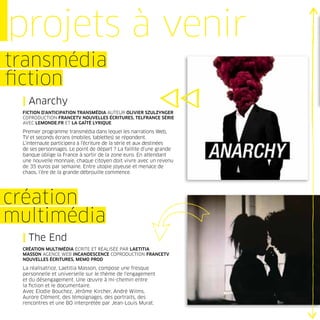 projets à venir
transmédia
ﬁction
 | Anarchy
 FICTION D’ANTICIPATION TRANSMÉDIA AUTEUR OLIVIER SZULZYNGER
 COPRODUCTION FRANCETV NOUVELLES ÉCRITURES, TELFRANCE SÉRIE
 AVEC LEMONDE.FR ET LA GAÎTÉ LYRIQUE

 Premier programme transmédia dans lequel les narrations Web,
 TV et seconds écrans (mobiles, tablettes) se répondent.
 L’internaute participera à l’écriture de la série et aux destinées
 de ses personnages. Le point de départ ? La faillite d’une grande
 banque oblige la France à sortir de la zone euro. En attendant
 une nouvelle monnaie, chaque citoyen doit vivre avec un revenu
 de 35 euros par semaine. Entre utopie joyeuse et menace de
 chaos, l’ère de la grande débrouille commence.




création
multimédia
 | The End
 CRÉATION MULTIMÉDIA ÉCRITE ET RÉALISÉE PAR LAETITIA
 MASSON AGENCE WEB INCANDESCENCE COPRODUCTION FRANCETV
 NOUVELLES ÉCRITURES, MEMO PROD

 La réalisatrice, Laetitia Masson, compose une fresque
 personnelle et universelle sur le thème de l’engagement
 et du désengagement. Une œuvre à mi-chemin entre
 la ﬁction et le documentaire.
 Avec Elodie Bouchez, Jérôme Kircher, André Wilms,
 Aurore Clément, des témoignages, des portraits, des
 rencontres et une BO interprétée par Jean-Louis Murat.
 